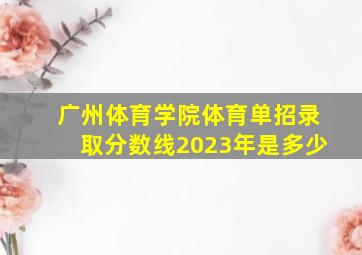 广州体育学院体育单招录取分数线2023年是多少