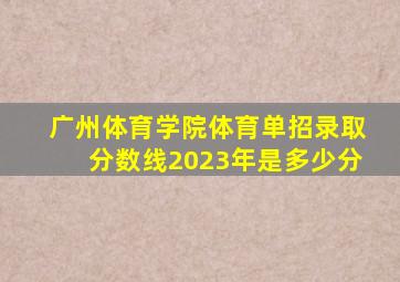 广州体育学院体育单招录取分数线2023年是多少分