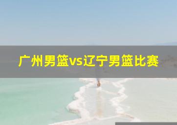 广州男篮vs辽宁男篮比赛