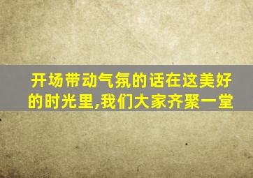 开场带动气氛的话在这美好的时光里,我们大家齐聚一堂