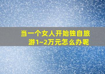 当一个女人开始独自旅游1~2万元怎么办呢