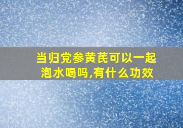 当归党参黄芪可以一起泡水喝吗,有什么功效