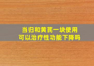 当归和黄芪一块使用可以治疗性功能下降吗