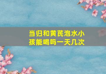 当归和黄芪泡水小孩能喝吗一天几次