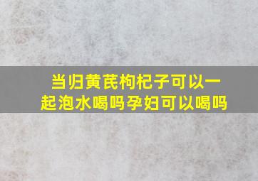 当归黄芪枸杞子可以一起泡水喝吗孕妇可以喝吗