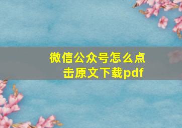 微信公众号怎么点击原文下载pdf