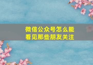 微信公众号怎么能看见那些朋友关注