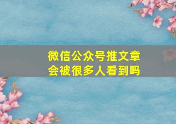 微信公众号推文章会被很多人看到吗