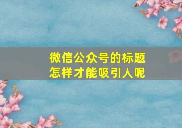 微信公众号的标题怎样才能吸引人呢