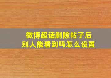 微博超话删除帖子后别人能看到吗怎么设置