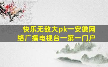 快乐无敌大pk一安徽网络广播电视台一第一门户