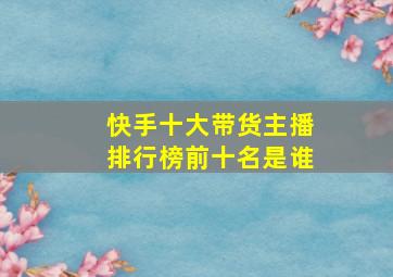 快手十大带货主播排行榜前十名是谁