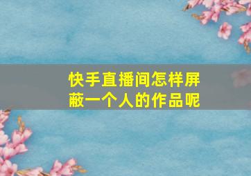 快手直播间怎样屏蔽一个人的作品呢