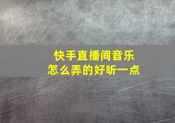 快手直播间音乐怎么弄的好听一点