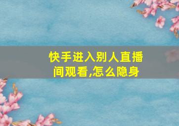 快手进入别人直播间观看,怎么隐身