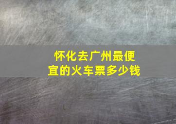 怀化去广州最便宜的火车票多少钱