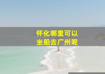 怀化哪里可以坐船去广州呢