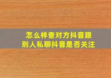 怎么样查对方抖音跟别人私聊抖音是否关注