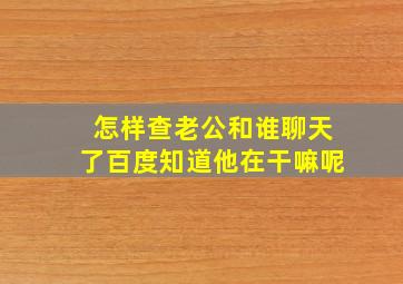 怎样查老公和谁聊天了百度知道他在干嘛呢