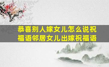 恭喜别人嫁女儿怎么说祝福语邻居女儿出嫁祝福语