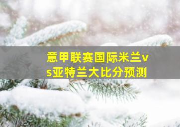 意甲联赛国际米兰vs亚特兰大比分预测