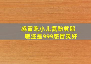 感冒吃小儿氨酚黄那敏还是999感冒灵好