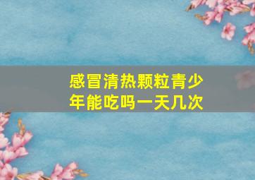 感冒清热颗粒青少年能吃吗一天几次