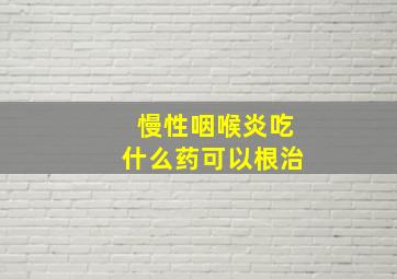 慢性咽喉炎吃什么药可以根治