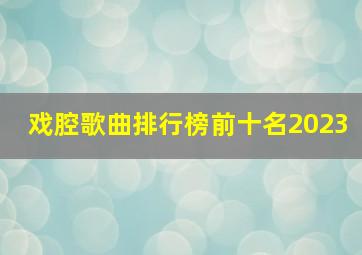 戏腔歌曲排行榜前十名2023