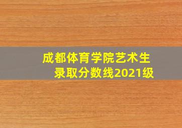 成都体育学院艺术生录取分数线2021级