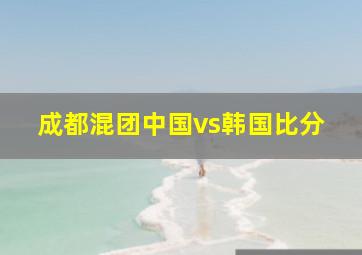 成都混团中国vs韩国比分