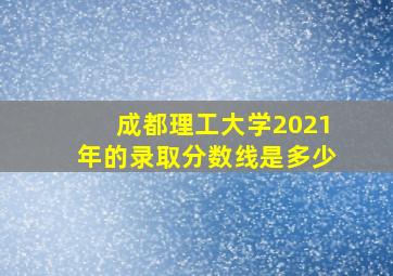 成都理工大学2021年的录取分数线是多少