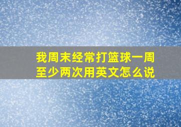 我周末经常打篮球一周至少两次用英文怎么说