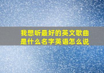 我想听最好的英文歌曲是什么名字英语怎么说