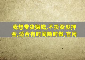 我想带货赚钱,不投资没押金,适合有时间随时做,官网