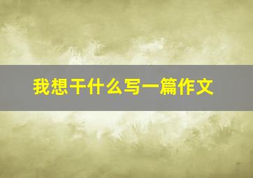 我想干什么写一篇作文