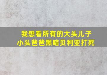 我想看所有的大头儿子小头爸爸黑暗贝利亚打死