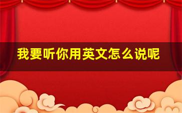 我要听你用英文怎么说呢