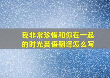 我非常珍惜和你在一起的时光英语翻译怎么写