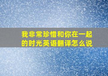 我非常珍惜和你在一起的时光英语翻译怎么说