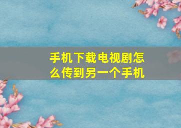 手机下载电视剧怎么传到另一个手机