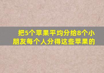 把5个苹果平均分给8个小朋友每个人分得这些苹果的