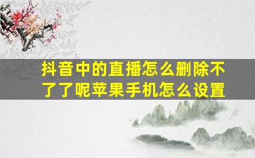 抖音中的直播怎么删除不了了呢苹果手机怎么设置