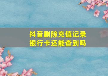 抖音删除充值记录银行卡还能查到吗