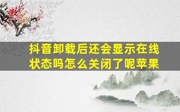 抖音卸载后还会显示在线状态吗怎么关闭了呢苹果