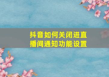 抖音如何关闭进直播间通知功能设置