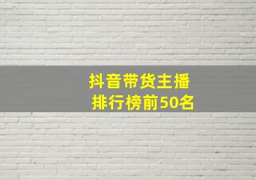 抖音带货主播排行榜前50名