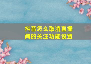 抖音怎么取消直播间的关注功能设置