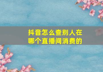 抖音怎么查别人在哪个直播间消费的