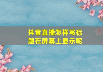 抖音直播怎样写标题在屏幕上显示呢